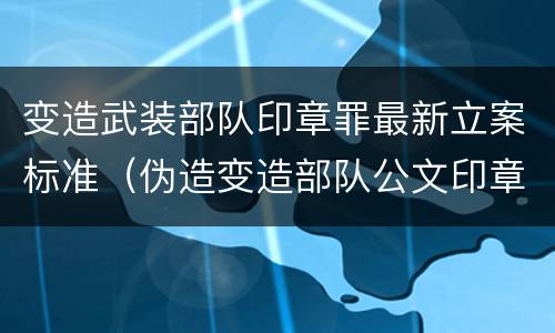 变造武装部队印章罪最新立案标准（伪造变造部队公文印章）