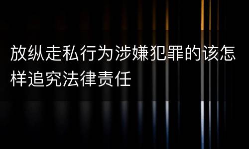 放纵走私行为涉嫌犯罪的该怎样追究法律责任
