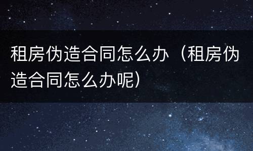 租房伪造合同怎么办（租房伪造合同怎么办呢）