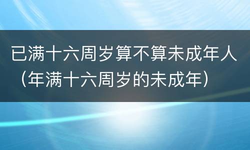 已满十六周岁算不算未成年人（年满十六周岁的未成年）