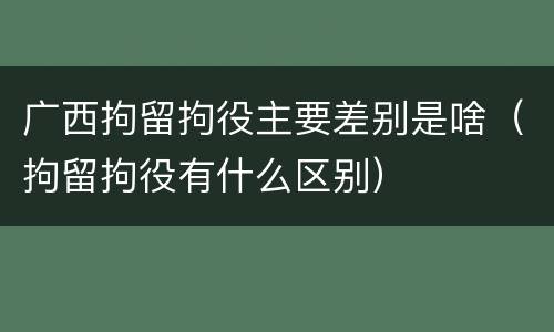 广西拘留拘役主要差别是啥（拘留拘役有什么区别）