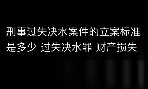 刑事过失决水案件的立案标准是多少 过失决水罪 财产损失标准