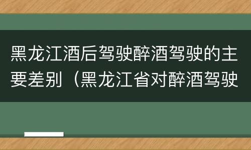 黑龙江酒后驾驶醉酒驾驶的主要差别（黑龙江省对醉酒驾驶的规定）
