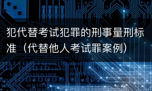 犯代替考试犯罪的刑事量刑标准（代替他人考试罪案例）