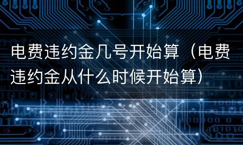 电费违约金几号开始算（电费违约金从什么时候开始算）