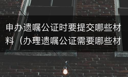 申办遗嘱公证时要提交哪些材料（办理遗嘱公证需要哪些材料）