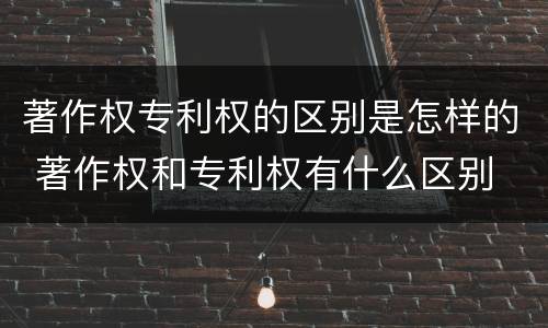 著作权专利权的区别是怎样的 著作权和专利权有什么区别