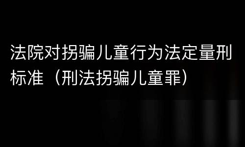 法院对拐骗儿童行为法定量刑标准（刑法拐骗儿童罪）