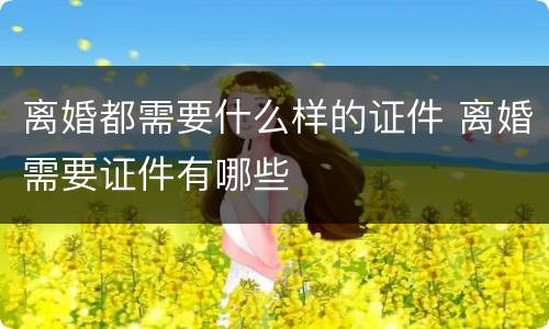 离婚都需要什么样的证件 离婚需要证件有哪些