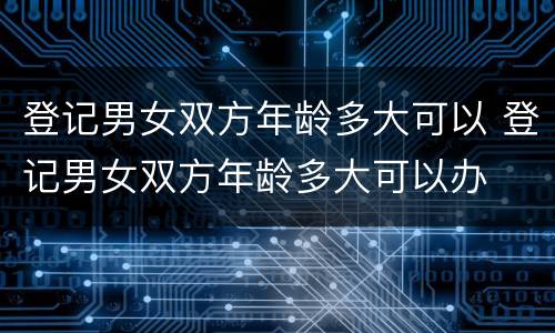 登记男女双方年龄多大可以 登记男女双方年龄多大可以办