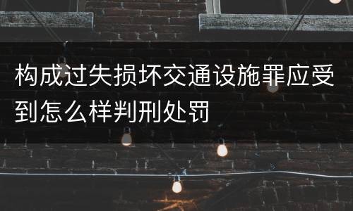 构成过失损坏交通设施罪应受到怎么样判刑处罚