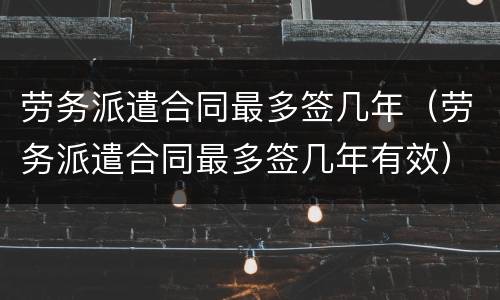 劳务派遣合同最多签几年（劳务派遣合同最多签几年有效）