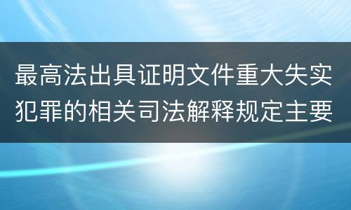 最高法出具证明文件重大失实犯罪的相关司法解释规定主要内容有哪些