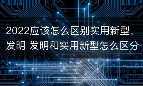 2022应该怎么区别实用新型、发明 发明和实用新型怎么区分