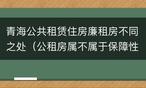 青海公共租赁住房廉租房不同之处（公租房属不属于保障性住房）