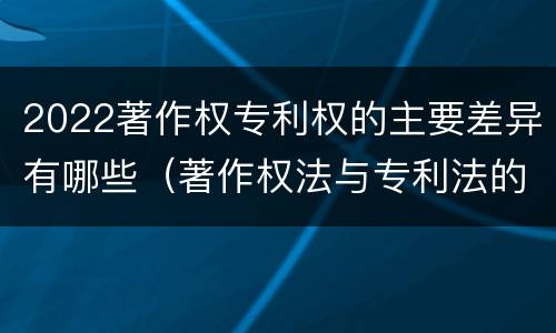 2022著作权专利权的主要差异有哪些（著作权法与专利法的区别）