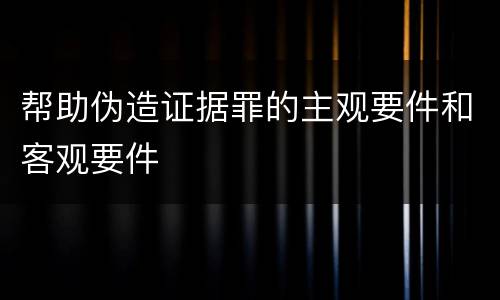 帮助伪造证据罪的主观要件和客观要件