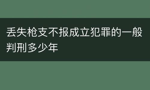丢失枪支不报成立犯罪的一般判刑多少年