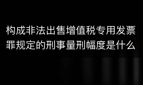 构成非法出售增值税专用发票罪规定的刑事量刑幅度是什么