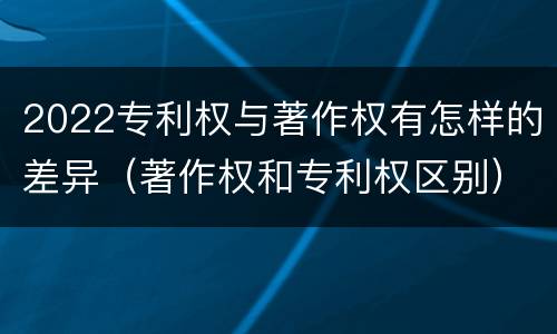 2022专利权与著作权有怎样的差异（著作权和专利权区别）