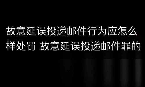 故意延误投递邮件行为应怎么样处罚 故意延误投递邮件罪的立案标准