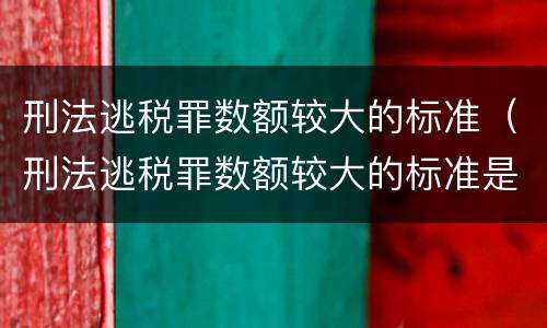 刑法逃税罪数额较大的标准（刑法逃税罪数额较大的标准是）