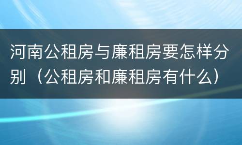 河南公租房与廉租房要怎样分别（公租房和廉租房有什么）