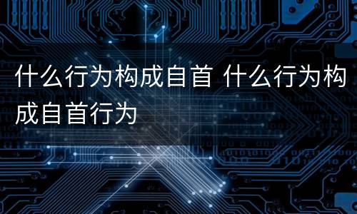什么行为构成自首 什么行为构成自首行为