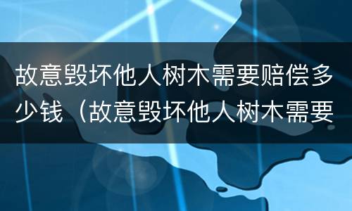 故意毁坏他人树木需要赔偿多少钱（故意毁坏他人树木需要赔偿多少钱呢）