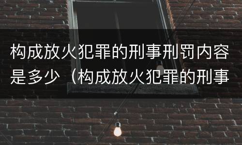 构成放火犯罪的刑事刑罚内容是多少（构成放火犯罪的刑事刑罚内容是多少年）