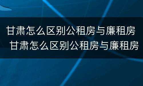 甘肃怎么区别公租房与廉租房 甘肃怎么区别公租房与廉租房呢