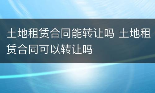土地租赁合同能转让吗 土地租赁合同可以转让吗