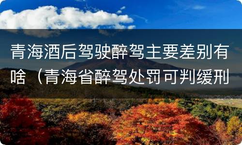 青海酒后驾驶醉驾主要差别有啥（青海省醉驾处罚可判缓刑吗）