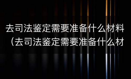 去司法鉴定需要准备什么材料（去司法鉴定需要准备什么材料呢）