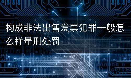 构成非法出售发票犯罪一般怎么样量刑处罚