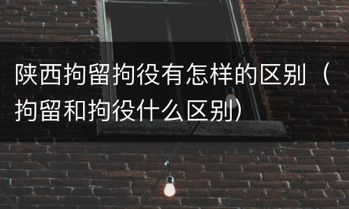 陕西拘留拘役有怎样的区别（拘留和拘役什么区别）