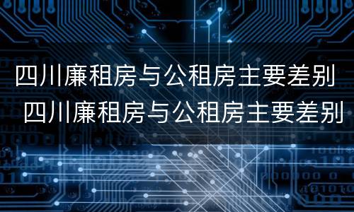 四川廉租房与公租房主要差别 四川廉租房与公租房主要差别在哪里