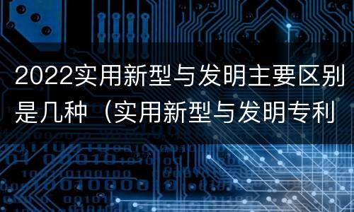 2022实用新型与发明主要区别是几种（实用新型与发明专利的区别有哪些）