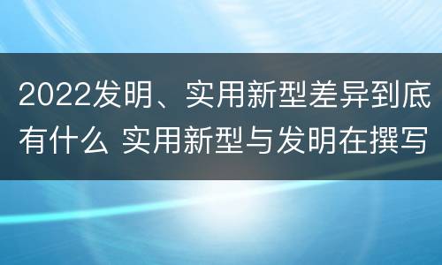 2022发明、实用新型差异到底有什么 实用新型与发明在撰写时有区别吗