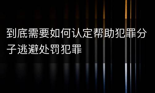 到底需要如何认定帮助犯罪分子逃避处罚犯罪