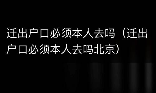 迁出户口必须本人去吗（迁出户口必须本人去吗北京）