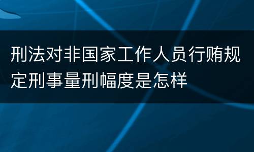 刑法对非国家工作人员行贿规定刑事量刑幅度是怎样