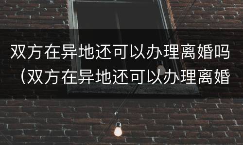双方在异地还可以办理离婚吗（双方在异地还可以办理离婚吗）