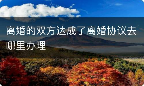 离婚的双方达成了离婚协议去哪里办理