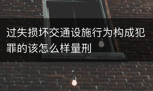 过失损坏交通设施行为构成犯罪的该怎么样量刑
