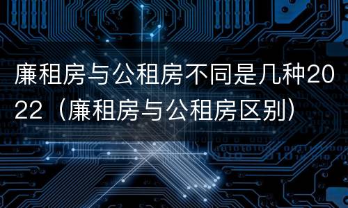 廉租房与公租房不同是几种2022（廉租房与公租房区别）