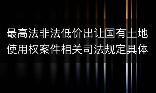 最高法非法低价出让国有土地使用权案件相关司法规定具体是什么重要内容