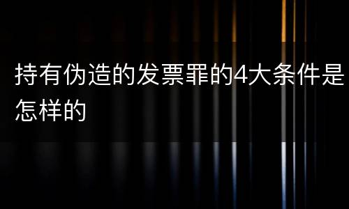 持有伪造的发票罪的4大条件是怎样的