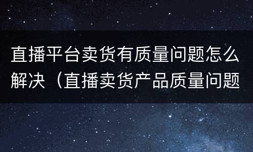 直播平台卖货有质量问题怎么解决（直播卖货产品质量问题有哪些）