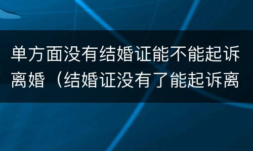单方面没有结婚证能不能起诉离婚（结婚证没有了能起诉离婚吗）